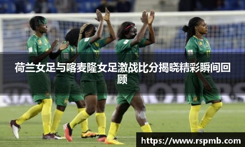 荷兰女足与喀麦隆女足激战比分揭晓精彩瞬间回顾
